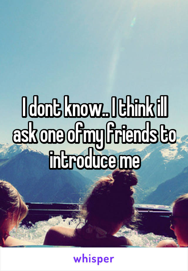 I dont know.. I think ill ask one ofmy friends to introduce me