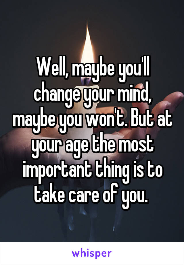 Well, maybe you'll change your mind, maybe you won't. But at your age the most important thing is to take care of you. 