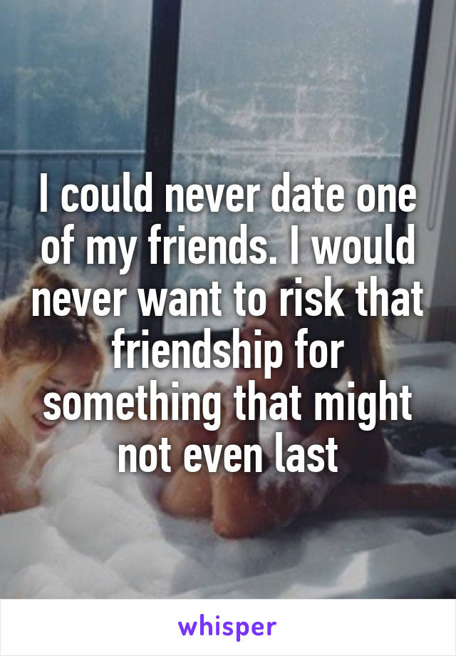 I could never date one of my friends. I would never want to risk that friendship for something that might not even last