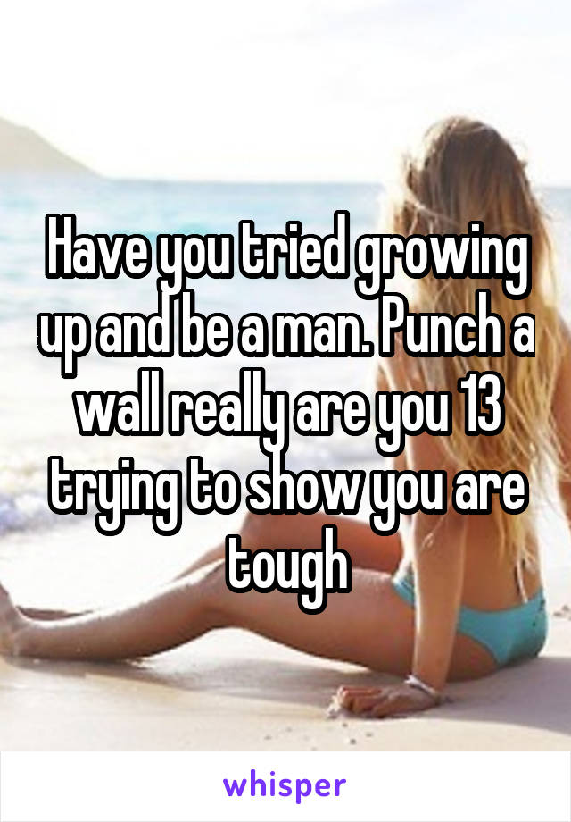 Have you tried growing up and be a man. Punch a wall really are you 13 trying to show you are tough
