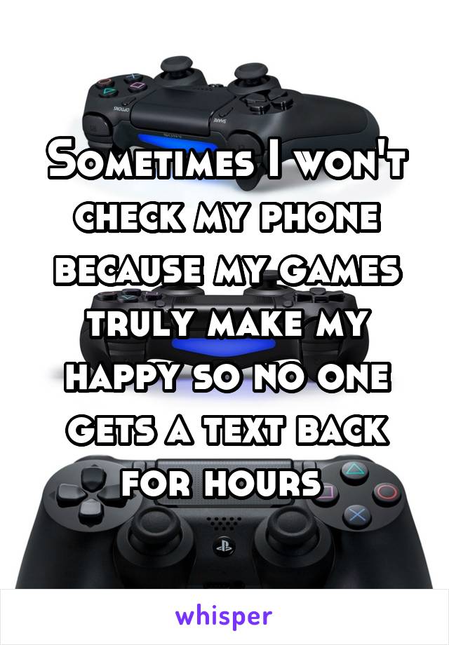 Sometimes I won't check my phone because my games truly make my happy so no one gets a text back for hours 