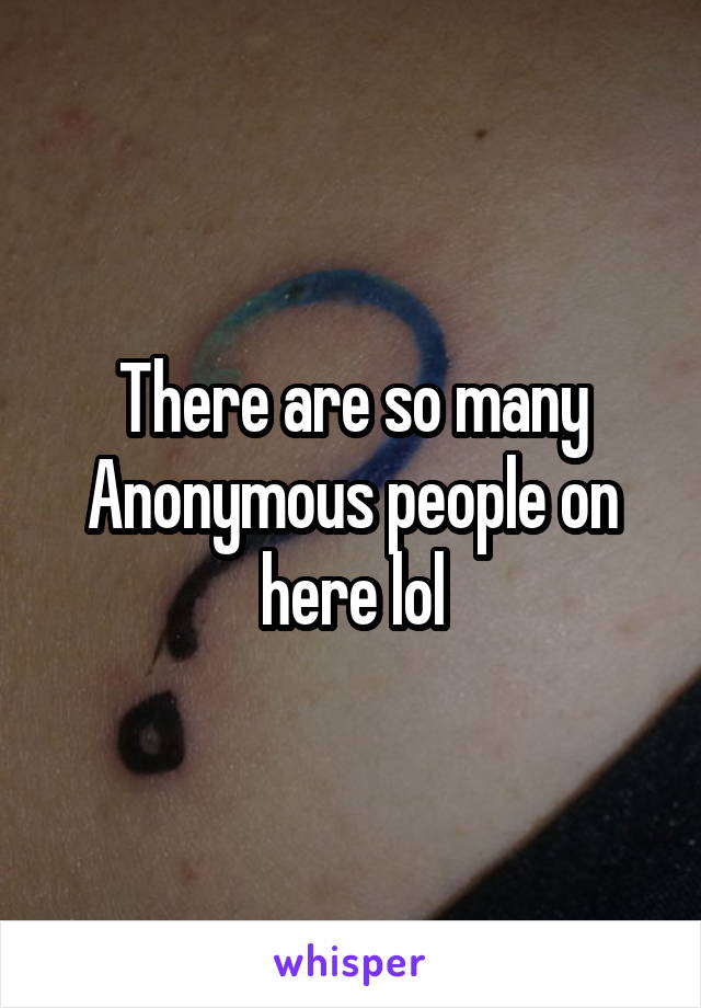 There are so many Anonymous people on here lol