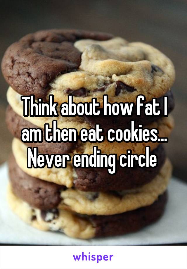 Think about how fat I am then eat cookies... Never ending circle 