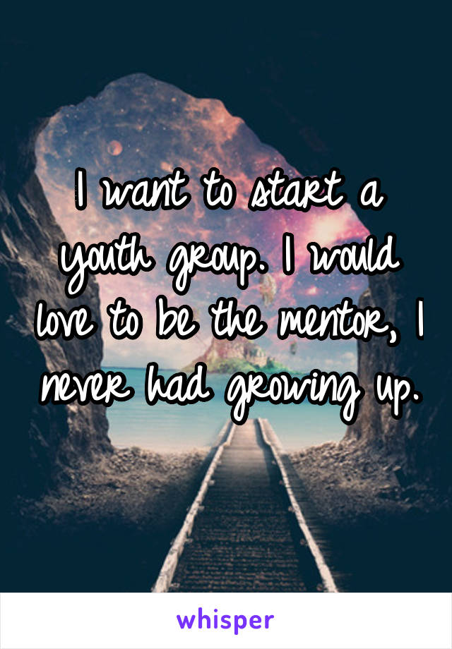 I want to start a youth group. I would love to be the mentor, I never had growing up. 