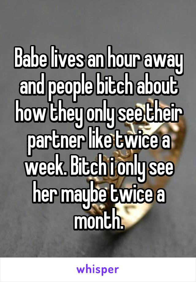 Babe lives an hour away and people bitch about how they only see their partner like twice a week. Bitch i only see her maybe twice a month.