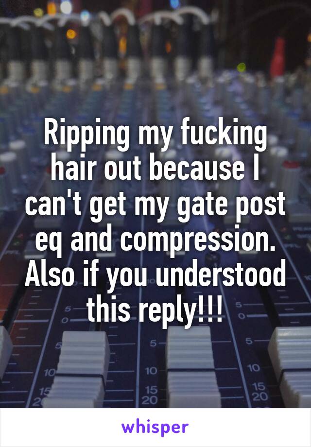 Ripping my fucking hair out because I can't get my gate post eq and compression. Also if you understood this reply!!!