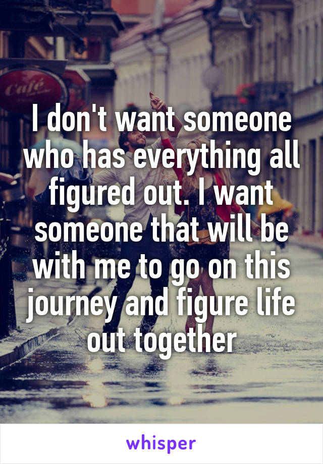I don't want someone who has everything all figured out. I want someone that will be with me to go on this journey and figure life out together