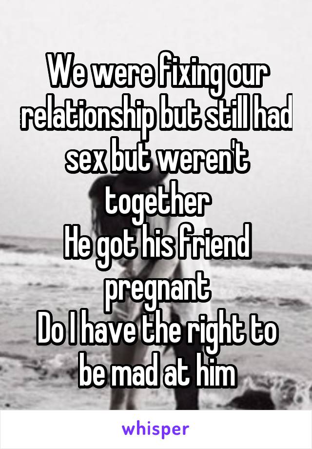 We were fixing our relationship but still had sex but weren't together
He got his friend pregnant
Do I have the right to be mad at him
