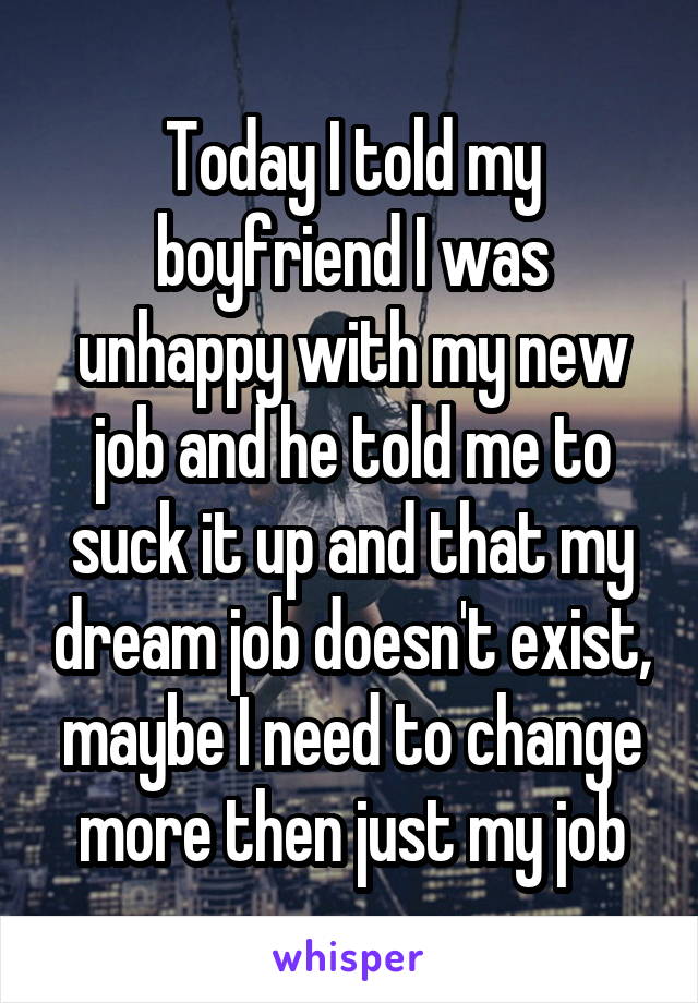 Today I told my boyfriend I was unhappy with my new job and he told me to suck it up and that my dream job doesn't exist, maybe I need to change more then just my job