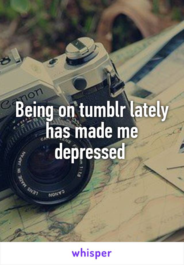 Being on tumblr lately has made me depressed 