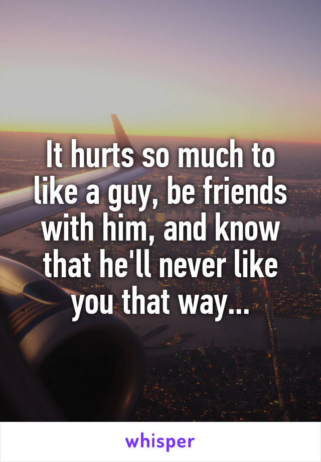 It hurts so much to like a guy, be friends with him, and know that he'll never like you that way...