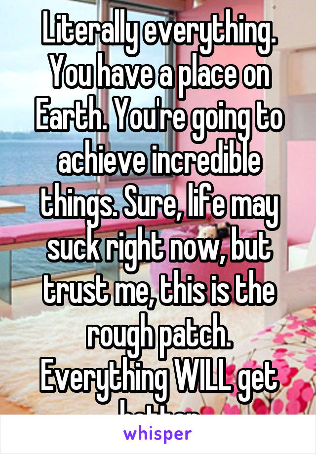 Literally everything. You have a place on Earth. You're going to achieve incredible things. Sure, life may suck right now, but trust me, this is the rough patch. Everything WILL get better