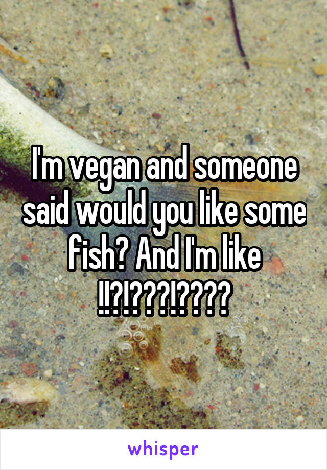 I'm vegan and someone said would you like some fish? And I'm like !!?!???!????