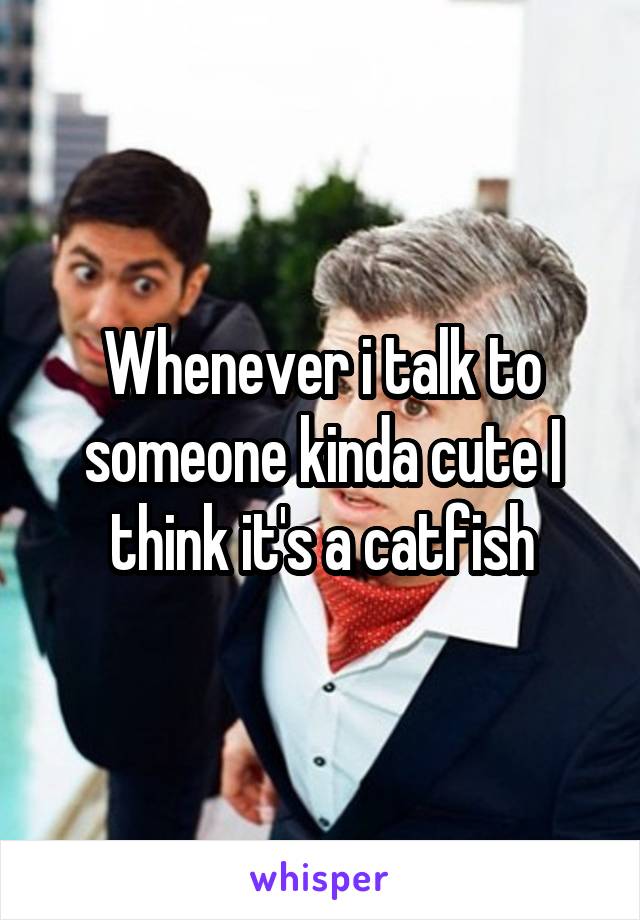 Whenever i talk to someone kinda cute I think it's a catfish