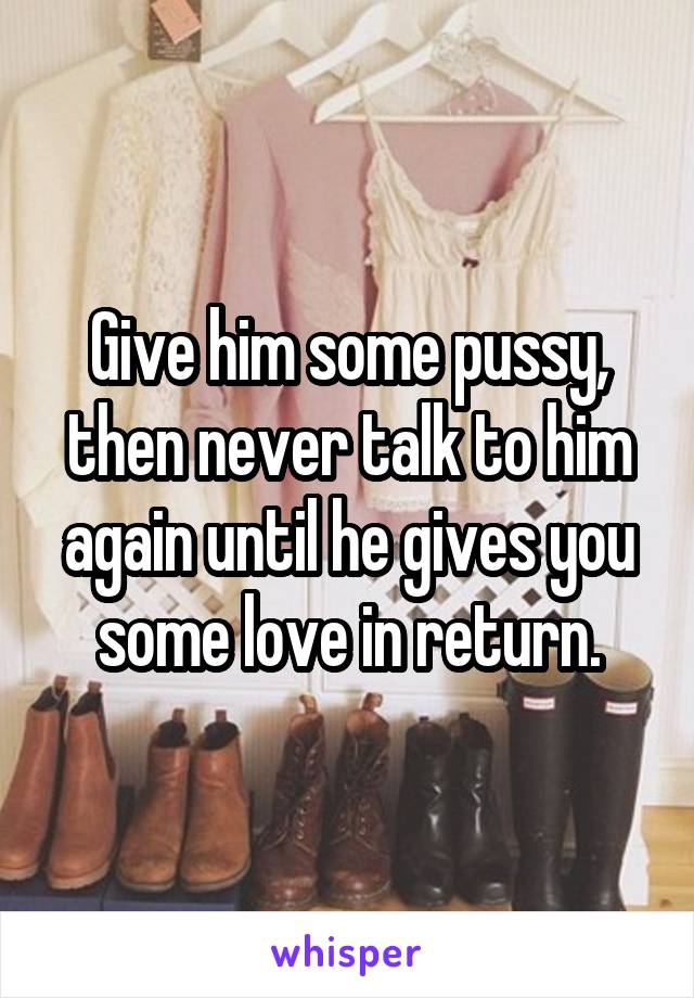 Give him some pussy, then never talk to him again until he gives you some love in return.