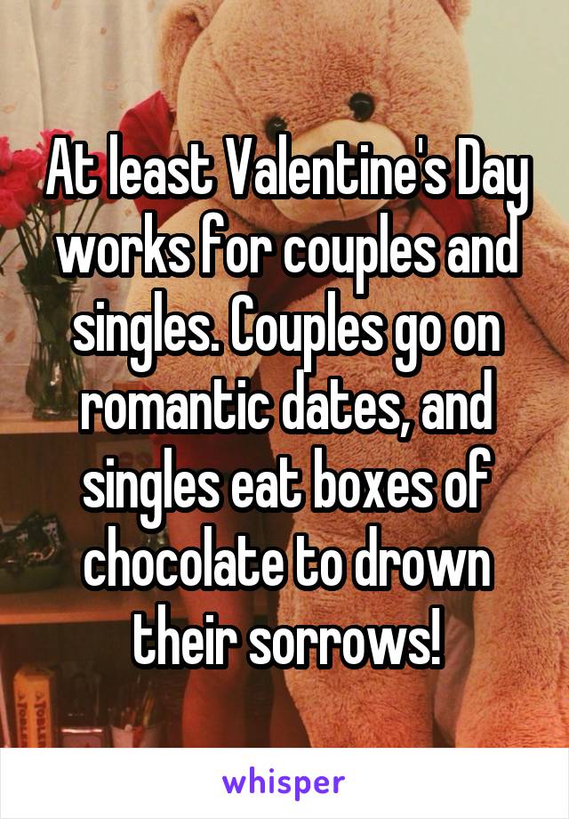 At least Valentine's Day works for couples and singles. Couples go on romantic dates, and singles eat boxes of chocolate to drown their sorrows!