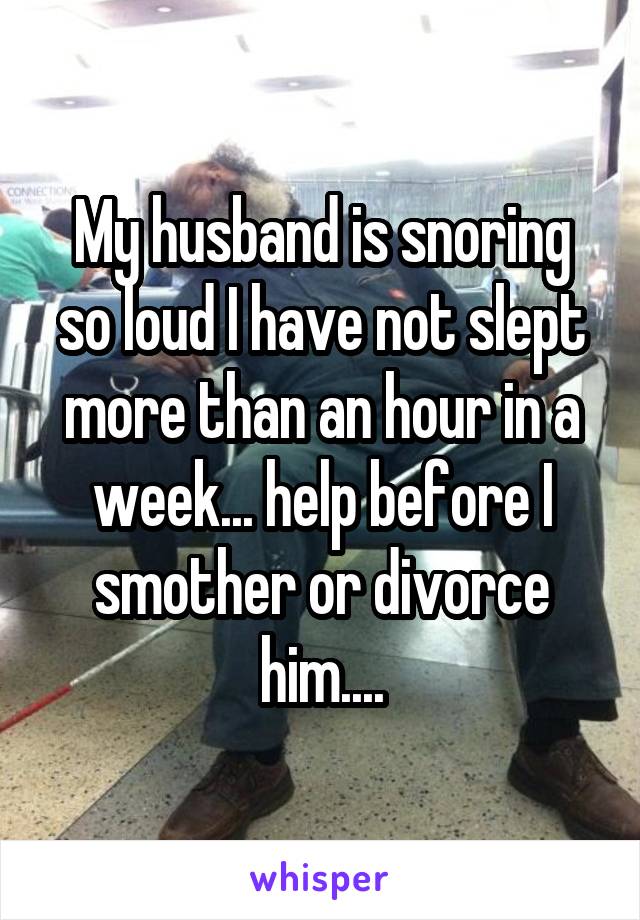 My husband is snoring so loud I have not slept more than an hour in a week... help before I smother or divorce him....