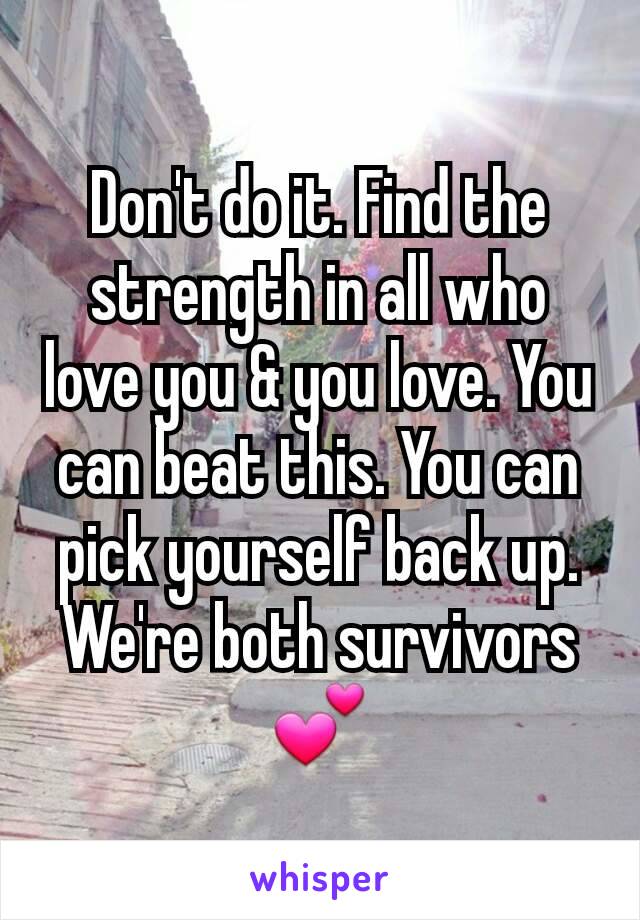 Don't do it. Find the strength in all who love you & you love. You can beat this. You can pick yourself back up. We're both survivors💕