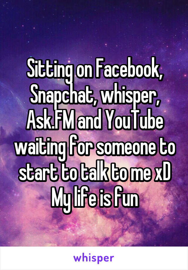 Sitting on Facebook, Snapchat, whisper, Ask.FM and YouTube waiting for someone to start to talk to me xD
My life is fun