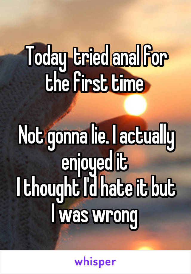 Today  tried anal for the first time 

Not gonna lie. I actually enjoyed it 
I thought I'd hate it but I was wrong 