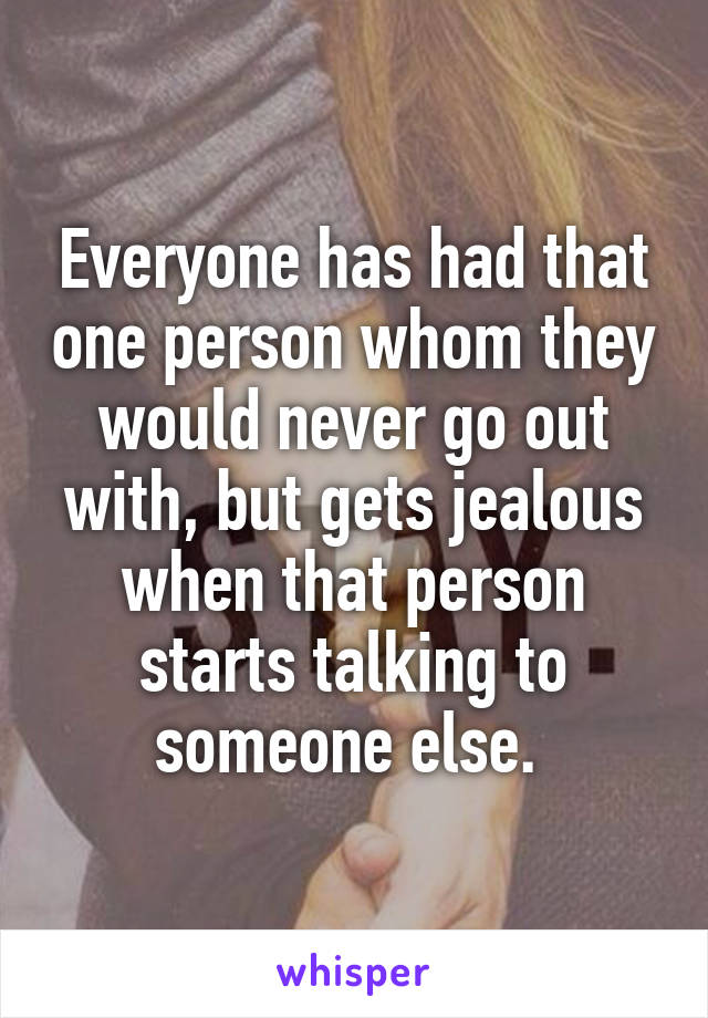 Everyone has had that one person whom they would never go out with, but gets jealous when that person starts talking to someone else. 