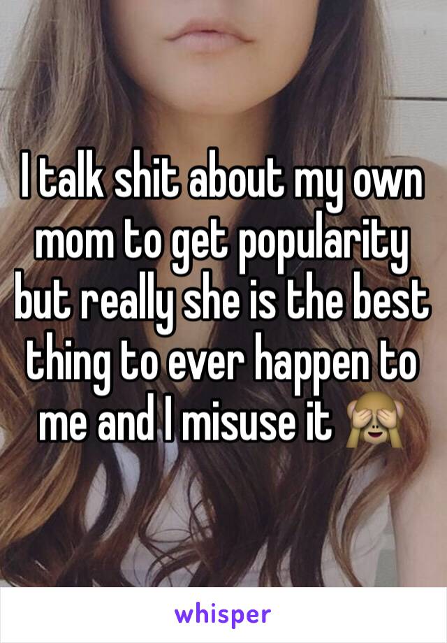 I talk shit about my own mom to get popularity but really she is the best thing to ever happen to me and I misuse it 🙈
