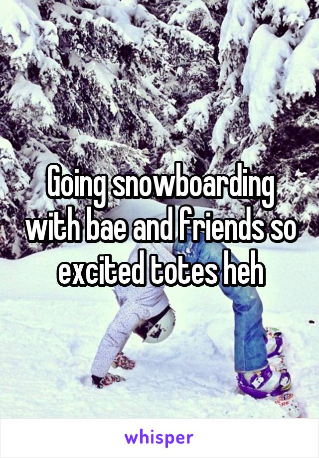 Going snowboarding with bae and friends so excited totes heh
