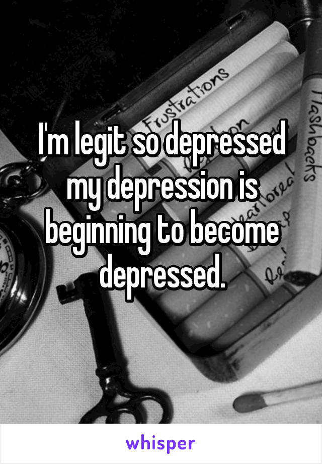 I'm legit so depressed my depression is beginning to become depressed.
