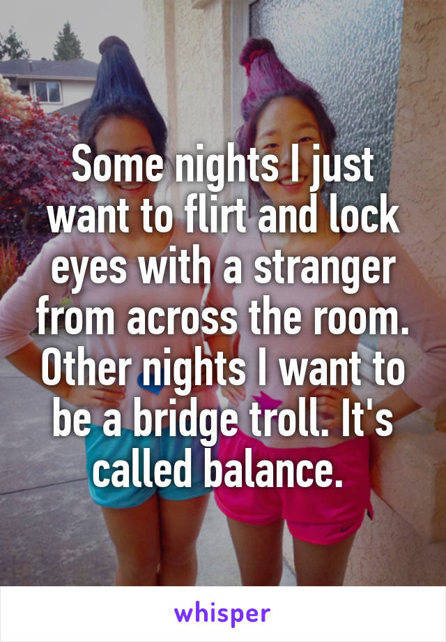 Some nights I just want to flirt and lock eyes with a stranger from across the room. Other nights I want to be a bridge troll. It's called balance. 