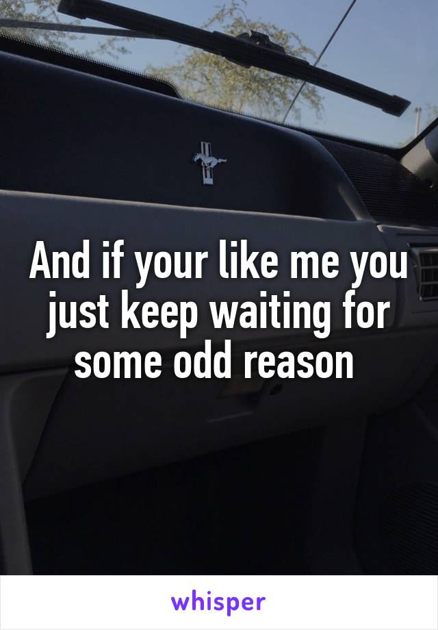 And if your like me you just keep waiting for some odd reason 