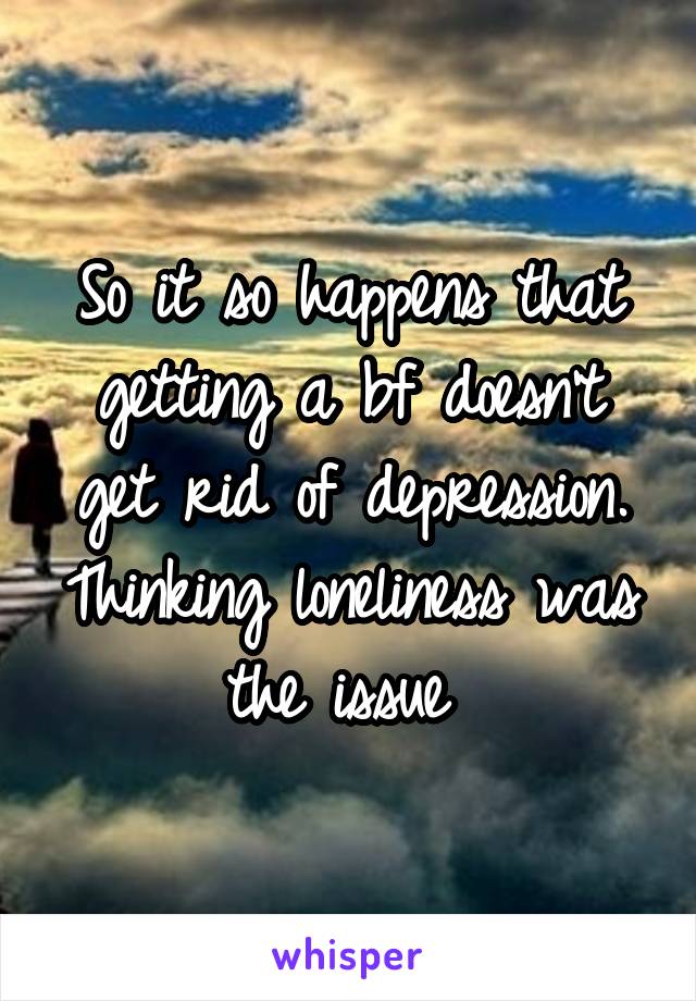 So it so happens that getting a bf doesn't get rid of depression. Thinking loneliness was the issue 