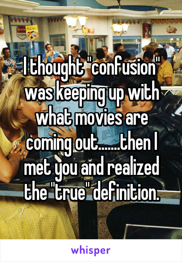 I thought "confusion" was keeping up with what movies are coming out.......then I met you and realized the "true" definition.
