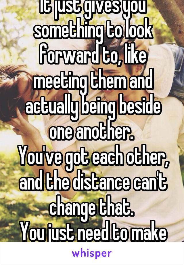 It just gives you something to look forward to, like meeting them and actually being beside one another. 
You've got each other, and the distance can't change that. 
You just need to make the attempt.