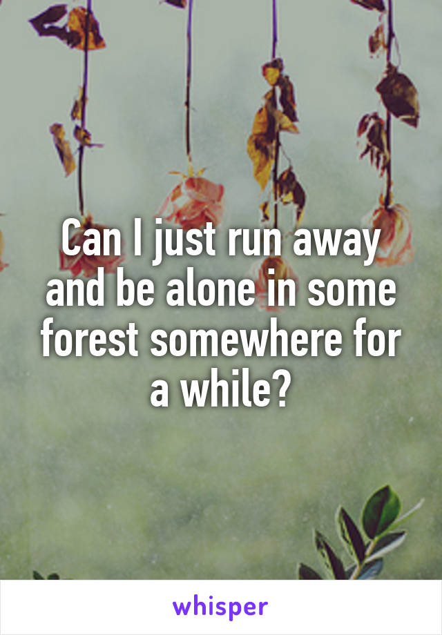 Can I just run away and be alone in some forest somewhere for a while?