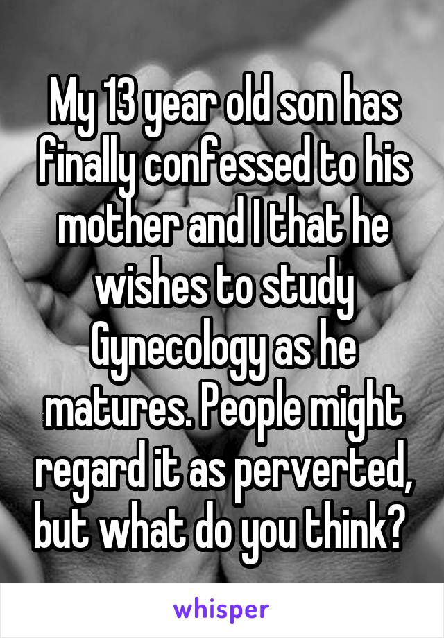 My 13 year old son has finally confessed to his mother and I that he wishes to study Gynecology as he matures. People might regard it as perverted, but what do you think? 