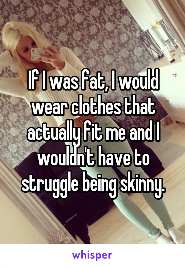 If I was fat, I would wear clothes that actually fit me and I wouldn't have to struggle being skinny.