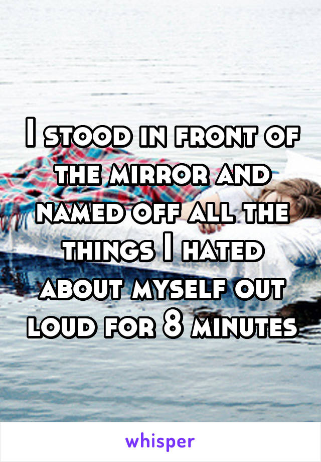 I stood in front of the mirror and named off all the things I hated about myself out loud for 8 minutes