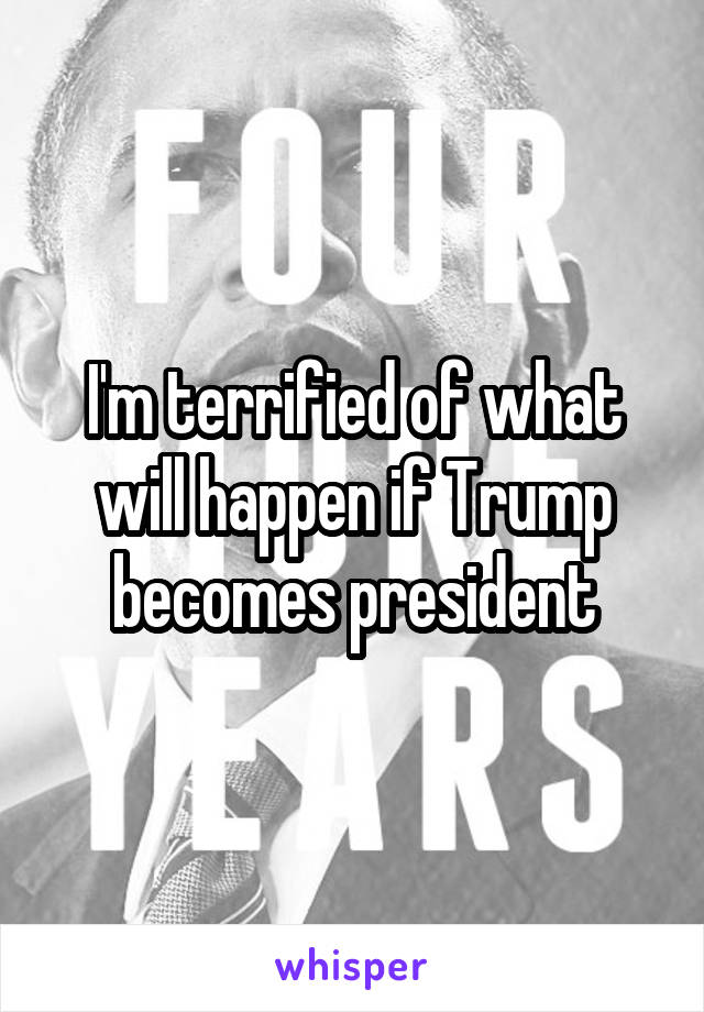 I'm terrified of what will happen if Trump becomes president