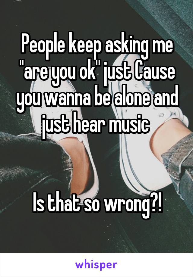 People keep asking me "are you ok" just Cause you wanna be alone and just hear music 


Is that so wrong?!
