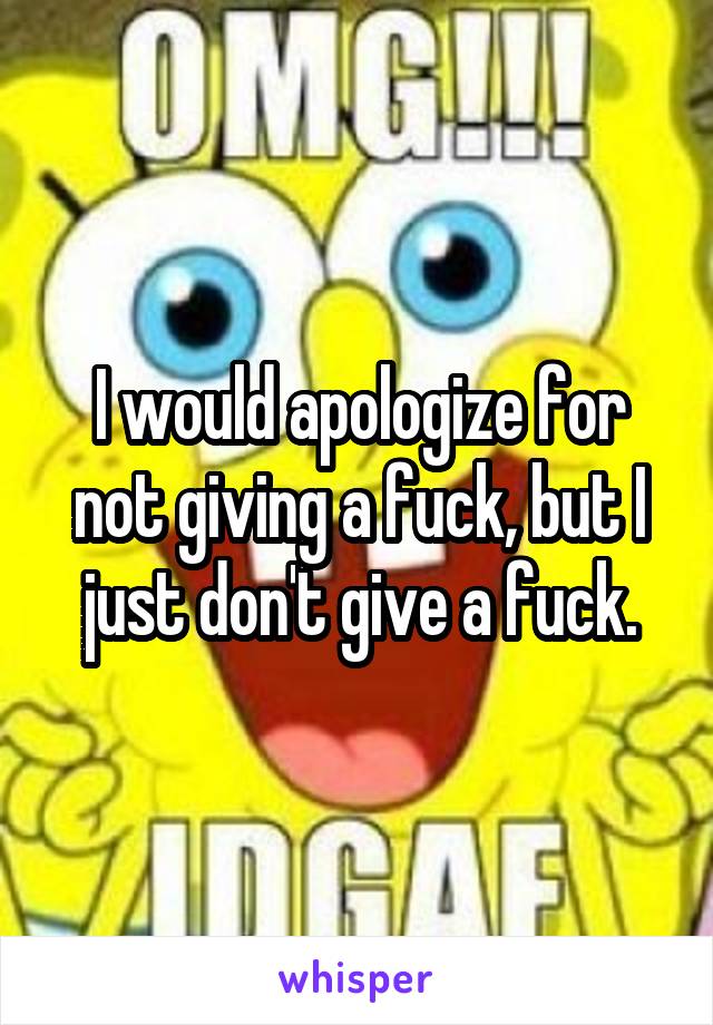 I would apologize for not giving a fuck, but I just don't give a fuck.