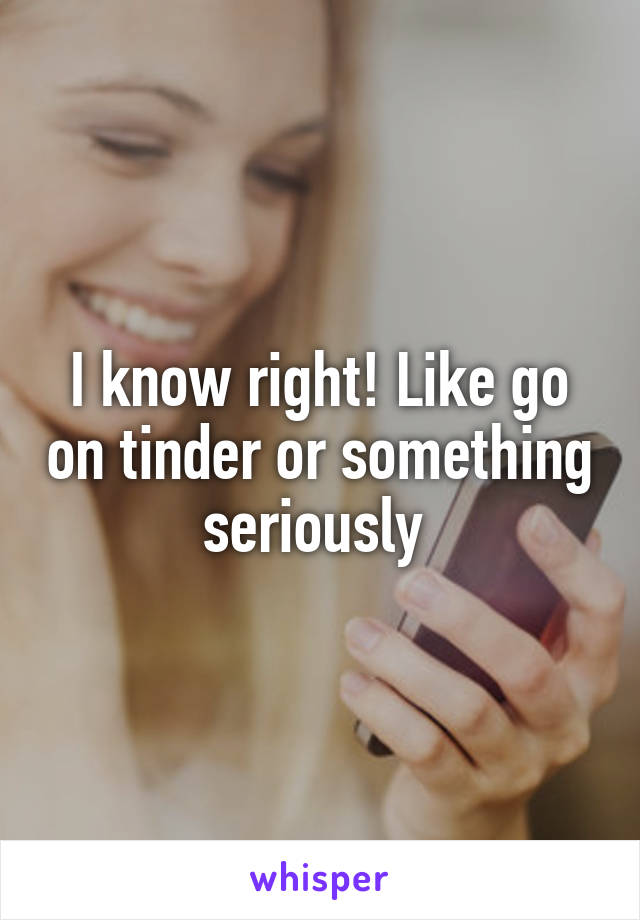 I know right! Like go on tinder or something seriously 