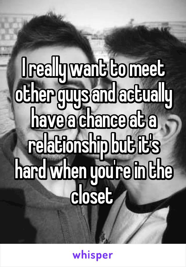 I really want to meet other guys and actually have a chance at a relationship but it's hard when you're in the closet 