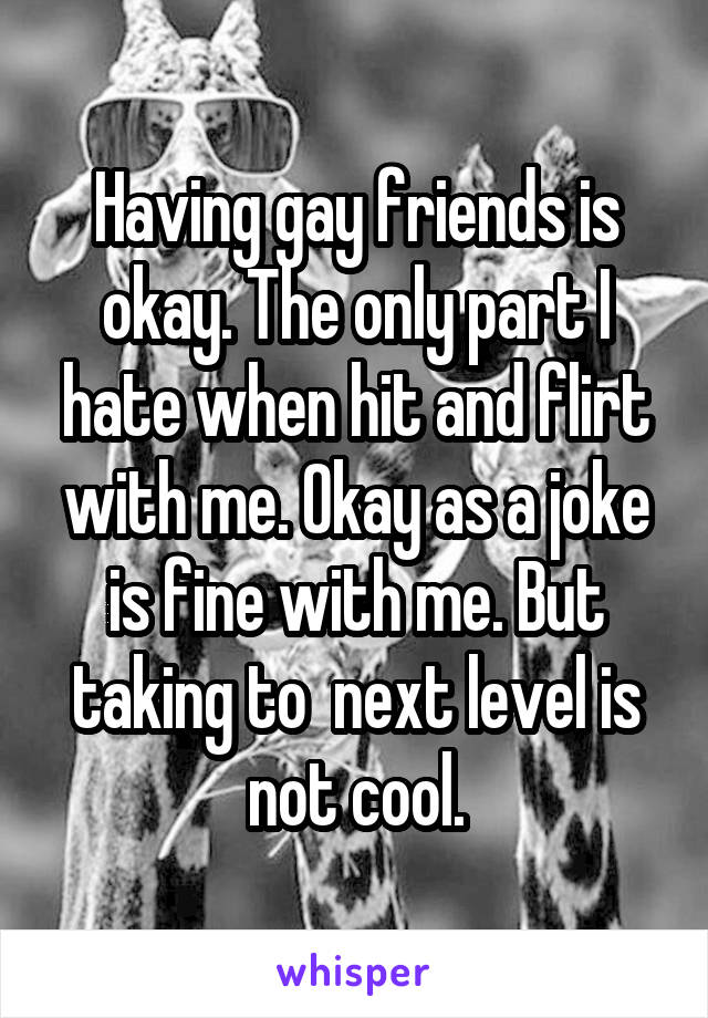 Having gay friends is okay. The only part I hate when hit and flirt with me. Okay as a joke is fine with me. But taking to  next level is not cool.