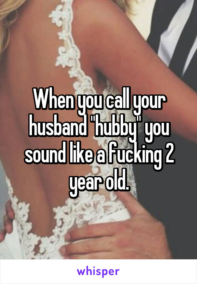 When you call your husband "hubby" you sound like a fucking 2 year old.