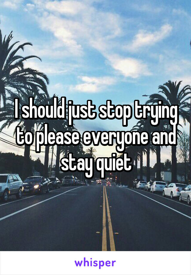 I should just stop trying to please everyone and stay quiet