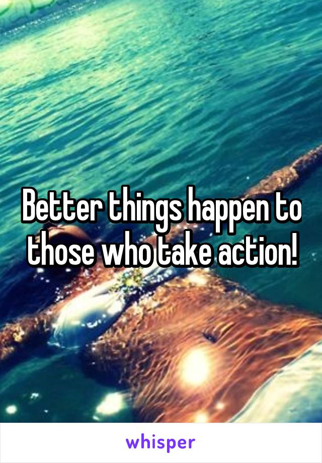 Better things happen to those who take action!
