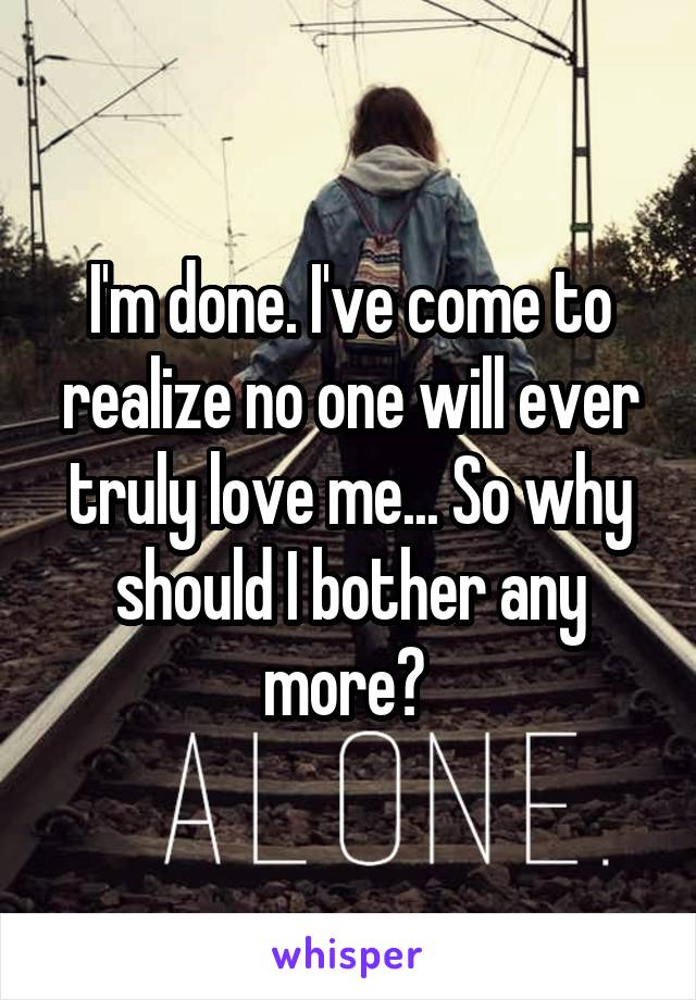 I'm done. I've come to realize no one will ever truly love me... So why should I bother any more? 