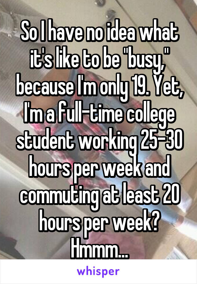 So I have no idea what it's like to be "busy," because I'm only 19. Yet, I'm a full-time college student working 25-30 hours per week and commuting at least 20 hours per week? Hmmm...