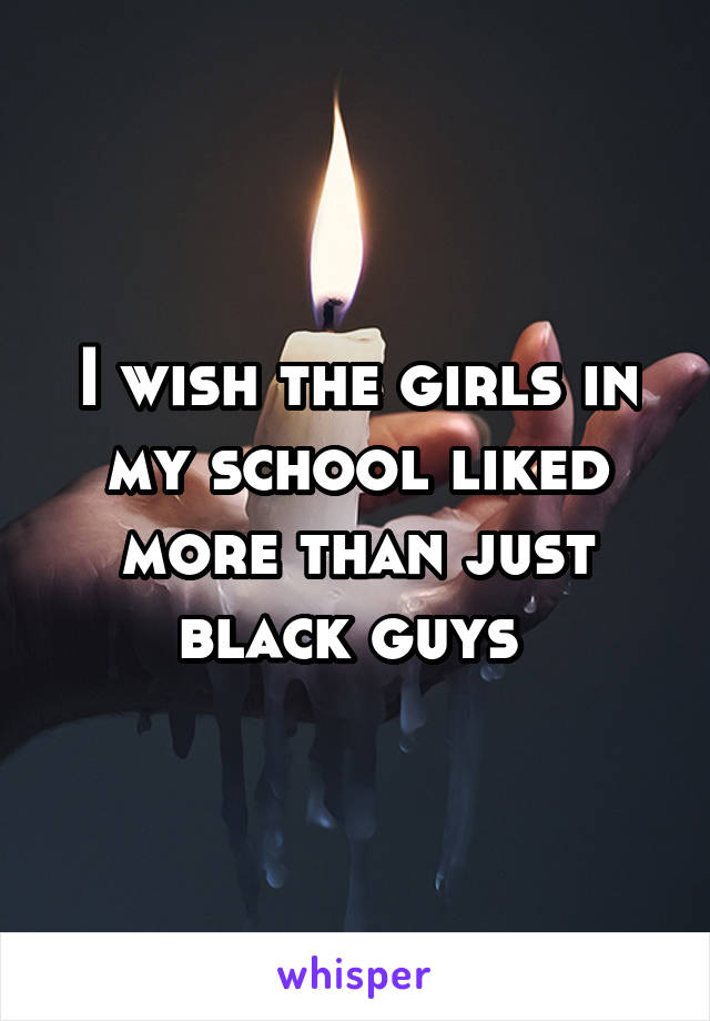 I wish the girls in my school liked more than just black guys 