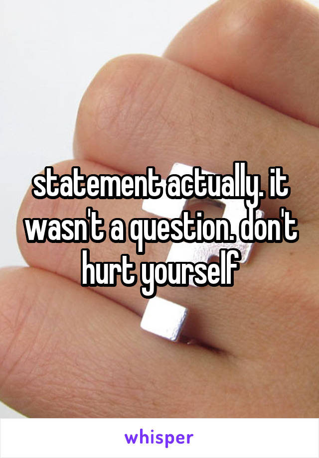 statement actually. it wasn't a question. don't hurt yourself
